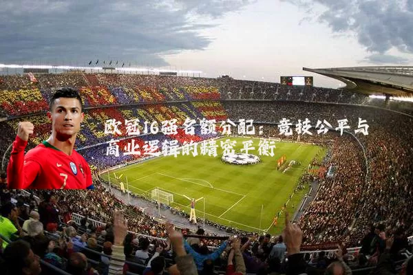 欧冠16强名额分配：竞技公平与商业逻辑的精密平衡