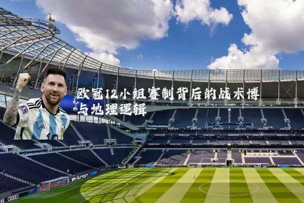 欧冠12小组赛制背后的战术博弈与地理逻辑