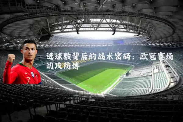进球数背后的战术密码:欧冠赛场的攻防博弈