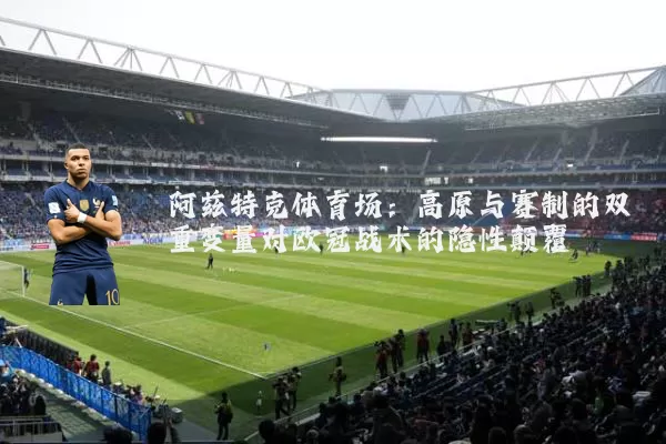 阿兹特克体育场:高原与赛制的双重变量对欧冠战术的隐性颠覆