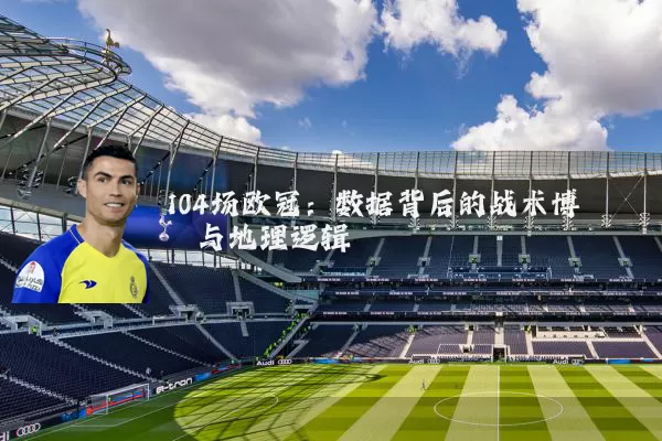 104场欧冠:数据背后的战术博弈与地理逻辑